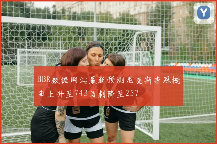 BBR数据网站最新预测尼克斯夺冠概率上升至743马刺降至257