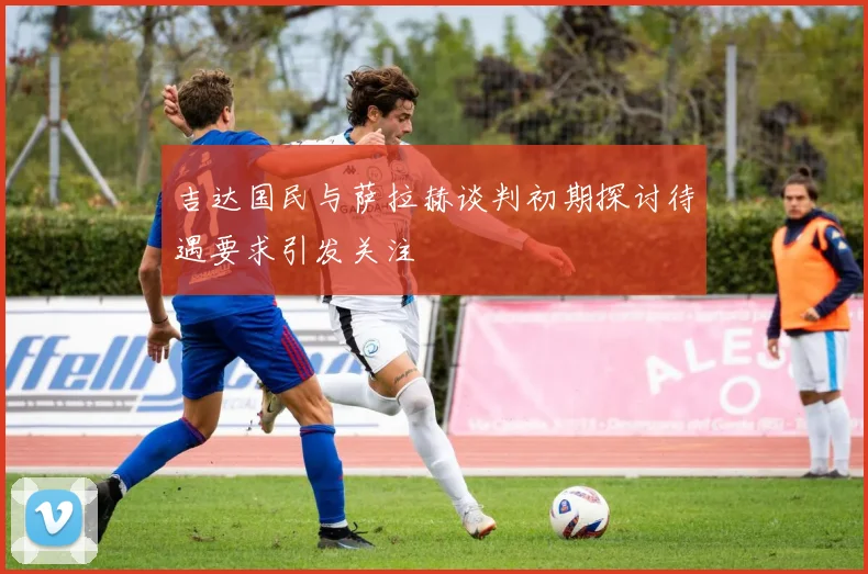 吉达国民与萨拉赫谈判初期探讨待遇要求引发关注