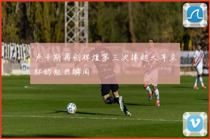 卢卡斯再创辉煌第三次捧起大耳朵杯的经典瞬间
