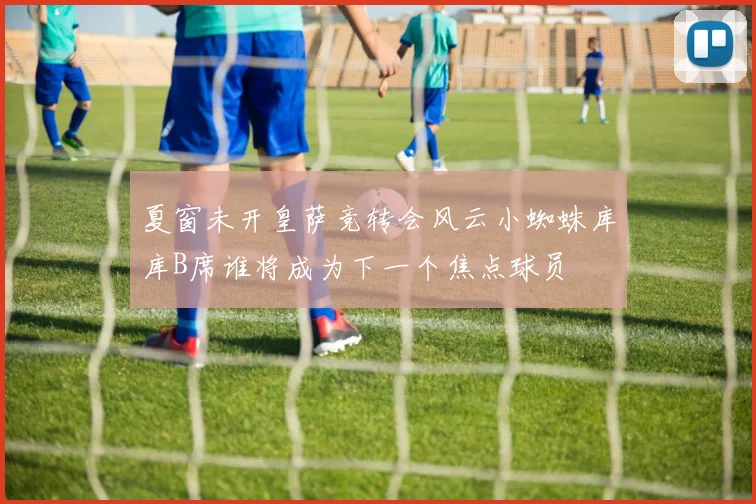 夏窗未开皇萨竞转会风云小蜘蛛库库B席谁将成为下一个焦点球员