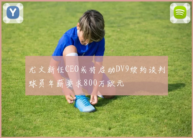 尤文新任CEO或将启动DV9续约谈判球员年薪要求800万欧元