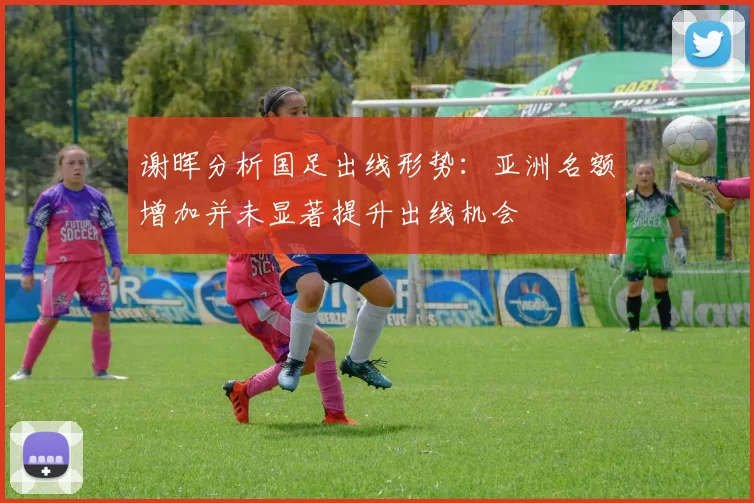 谢晖分析国足出线形势：亚洲名额增加并未显著提升出线机会