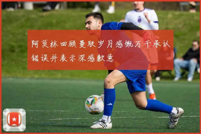 阿莫林回顾曼联岁月感慨万千承认错误并表示深感歉意