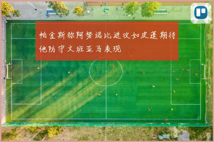 帕金斯称阿努诺比进攻如皮蓬期待他防守文班亚马表现