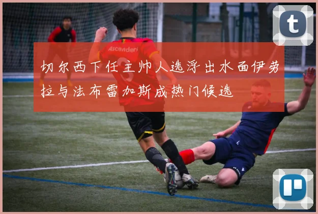 切尔西下任主帅人选浮出水面伊劳拉与法布雷加斯成热门候选