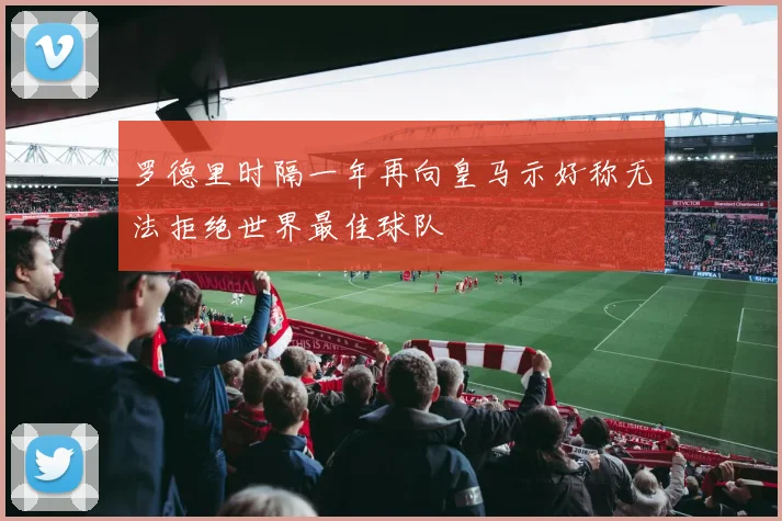罗德里时隔一年再向皇马示好称无法拒绝世界最佳球队