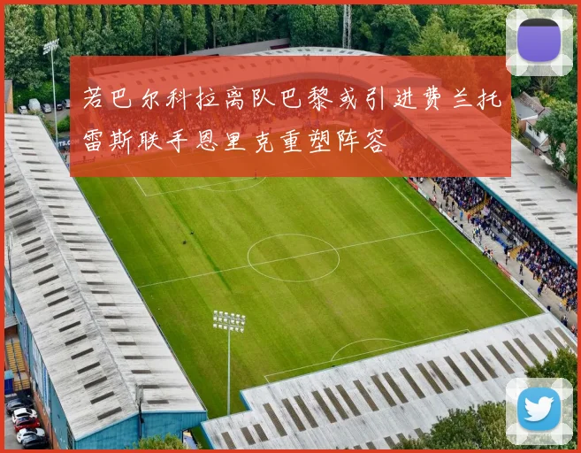 若巴尔科拉离队巴黎或引进费兰托雷斯联手恩里克重塑阵容