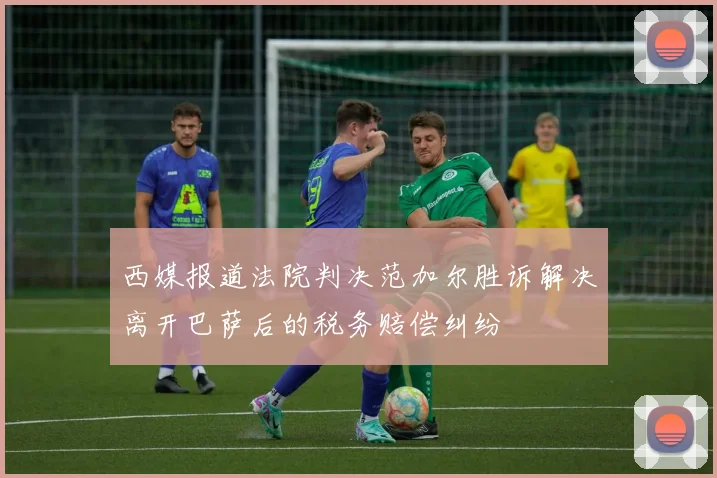 西媒报道法院判决范加尔胜诉解决离开巴萨后的税务赔偿纠纷