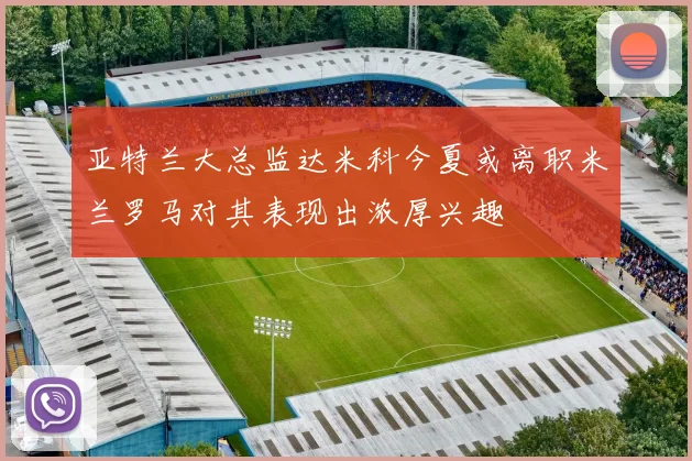 亚特兰大总监达米科今夏或离职米兰罗马对其表现出浓厚兴趣