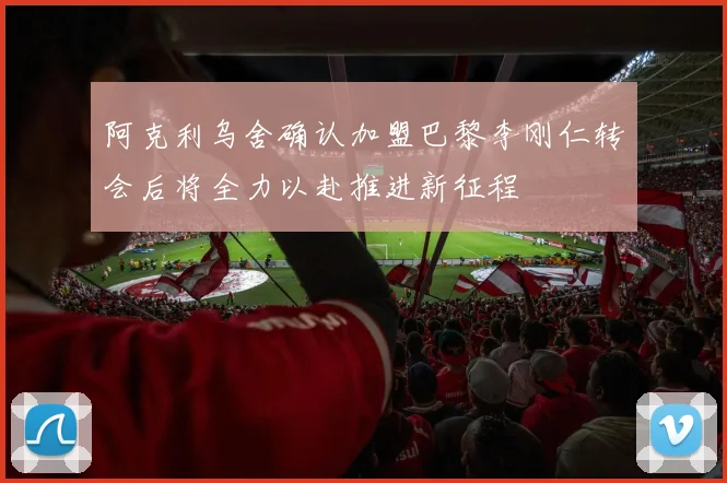 阿克利乌舍确认加盟巴黎李刚仁转会后将全力以赴推进新征程