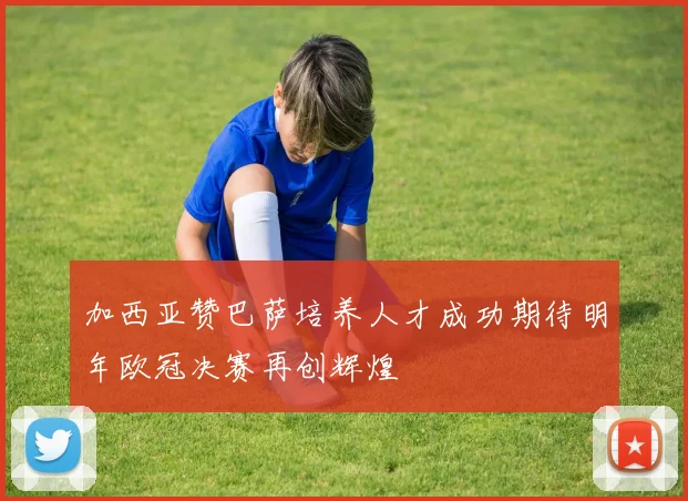 加西亚赞巴萨培养人才成功期待明年欧冠决赛再创辉煌