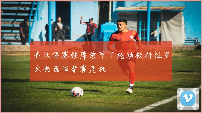齐沃停赛缺席意甲下轮助教科拉罗夫也面临禁赛危机