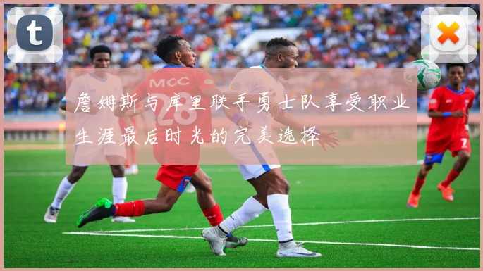 詹姆斯与库里联手勇士队享受职业生涯最后时光的完美选择