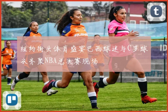 纽约街头体育盛宴巴西球迷与C罗球衣齐聚NBA总决赛现场