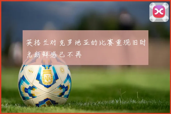 英格兰对克罗地亚的比赛重现旧时光新鲜感已不再