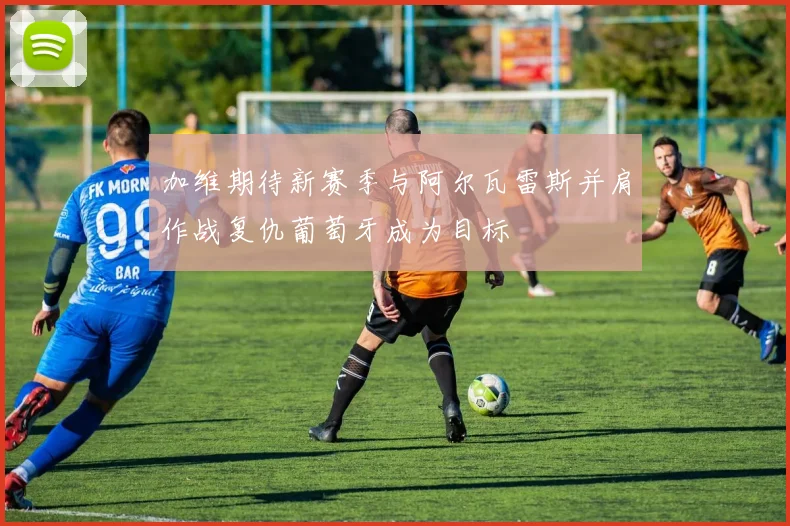 加维期待新赛季与阿尔瓦雷斯并肩作战复仇葡萄牙成为目标