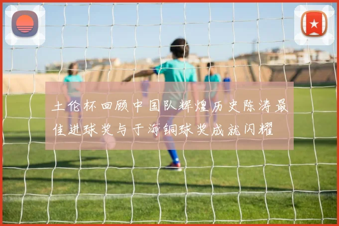 土伦杯回顾中国队辉煌历史陈涛最佳进球奖与于海铜球奖成就闪耀