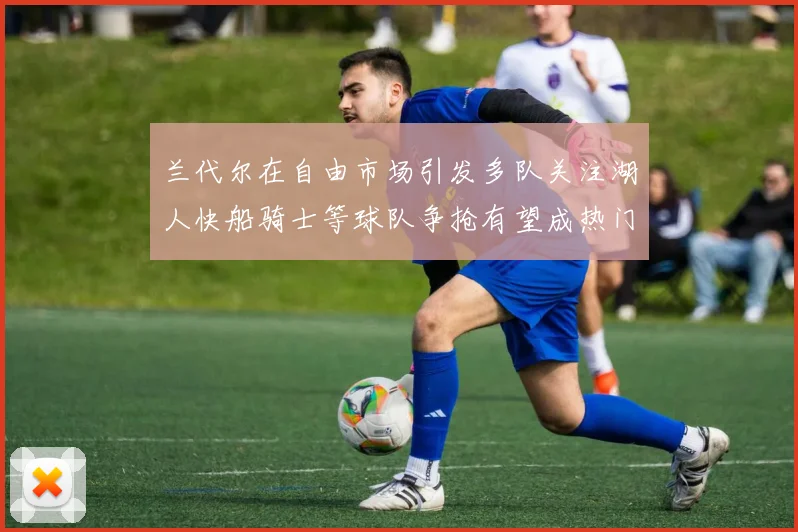 兰代尔在自由市场引发多队关注湖人快船骑士等球队争抢有望成热门球员