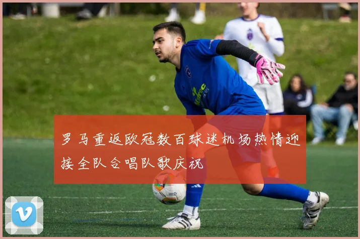 罗马重返欧冠数百球迷机场热情迎接全队合唱队歌庆祝