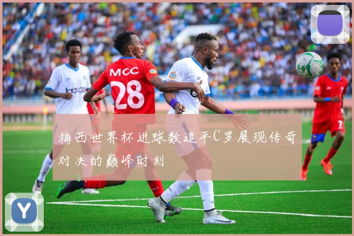 梅西世界杯进球数追平C罗展现传奇对决的巅峰时刻