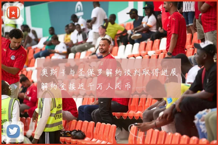 奥斯卡与圣保罗解约谈判取得进展解约金接近千万人民币